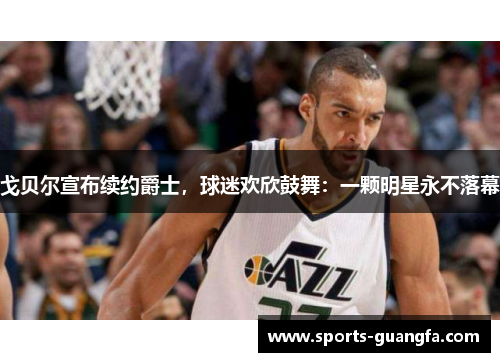 戈贝尔宣布续约爵士，球迷欢欣鼓舞：一颗明星永不落幕